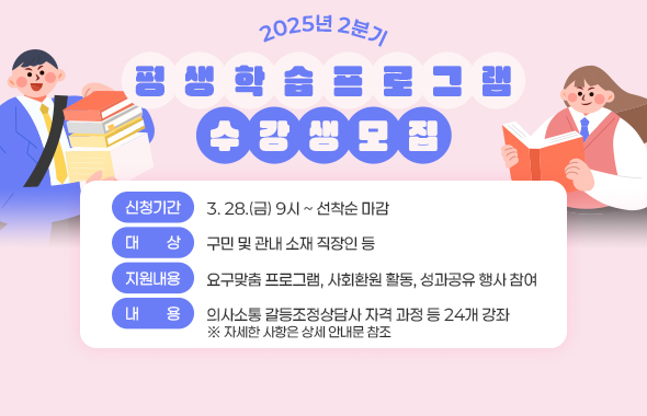 2025년 2분기 평생학습프로그램 수강생 모집 / -신청기간: 3. 28.(금) 9시 ~ 선착순 마감 / -대    상: 구민 및 관내 소재 직장인 등 / -지원내용: 요구맞춤 프로그램, 사회환원 활동, 성과공유 행사 참여 / -내    용: 의사소통 갈등조정상담사 자격 과정 등 24개 강좌 ※ 자세한 사항은 상세 안내문 참조