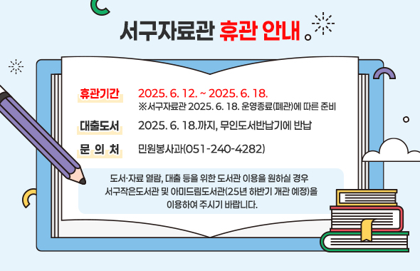서구자료관 휴관 안내 / ▷ 휴관기간 : 2025. 6. 12. ~ 2025. 6. 18. ※서구자료관 2025. 6. 18. 운영종료(폐관)에 따른 준비 / ▷ 대출도서 : 2025. 6. 18.까지, 무인도서반납기에 반납 / ▷ 문 의 처 : 민원봉사과(051-240-4282) / 도서·자료 열람, 대출 등을 위한 도서관 이용을 원하실 경우 /  서구작은도서관 및 아미드림도서관(’25년 하반기 개관 예정)을 이용하여 주시기 바랍니다.
