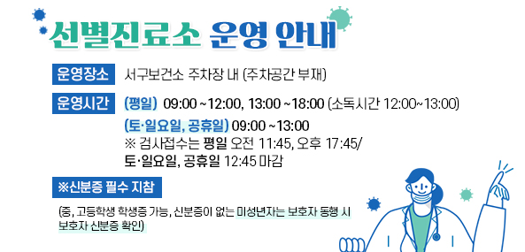 선별진료소 운영안내
운영장소 
서구보건소 주차장 내 (주차공간 부재) 
운영시간 
(평 일)  09:00~12:00, 13:00~18:00 (소독시간 12:00~13:00) 
(토·일요일, 공휴일)  09:00~13:00 
 ※ 검사접수는 평일 오전 11:45, 오후 17:45/ 토·일요일, 공휴일 12:45 마감 

* 신분증 필수 지참 
(중, 고등학생 학생증 가능, 신분증이 없는 미성년자는 보호자 동행 시 보호자 신분증 확인)