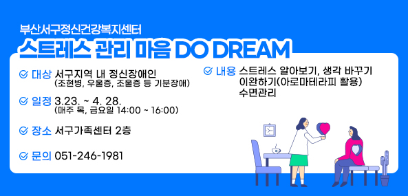 부산서구정신건강복지센터
스트레스 관리
마음 DO DREAM
대상 : 서구지역 내 정신장애인(조현병,우울증,조울증 등 기분장애)
일정 : 3.23~4.28(매주 목, 금요일 14:00~16:00)
장소 : 서구가족센터 2층
내용 : 스트레스 알아보기, 생각 바꾸기 이완하기(아로마테라피 활용) 수면관리
문의 : 051-246-1981