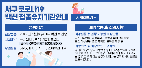 서구 코로나19
백신 접종유지기관안내
접종방법
현장접종 의료기관 백신보유 여부 확인 후 접종
사전예약 누리집[대리예약 가능], 보건소(☎051-290-5301-5231-5333)
당일접종 SNS[네이버, 카카오] 잔여백신 예약
예방접종 후 주의사항
예방 접종 후 발생 가능한 이상반응
국소 이상반응 : 접종부위가 빨갛게 부어오름, 통증
전신 이상반응 : 발열, 무력감, 근육통, 두통 등
예방접종 후 이상반응이 생기면
경미한 이상반응은 예방접종 후 나타날 수 있으며, 2-3일 이내 호전됩니다. 다만, 증상이 심해지거나 장시간 지속되는 경우, 그 밖에 다른 증상이 나타나는 경우 의사의 진료를 받도록 합니다.
자세히보기