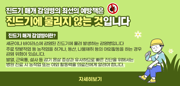 진드기 매개 감염병의 최선의 예방책은
진드기에 물리지 않는 것입니다
진드기 매개 감염병이란?
세균이나 바이러스에 감염된 진드기에 물려 발생하는 감염병입니다
주로 텃밭작업 등 농작업을 하거나, 등산, 나물채취 등의 야외활동을 하는 경우 감염 위험이 있습니다.
발열, 근육통, 설사 등 감기 몸살 증상과 유사하므로 빠른 진단을 위해서는 병원 진료 시 농작업 또는 야외 활동력을 의료진에게 알려야 합니다.
자세히보기