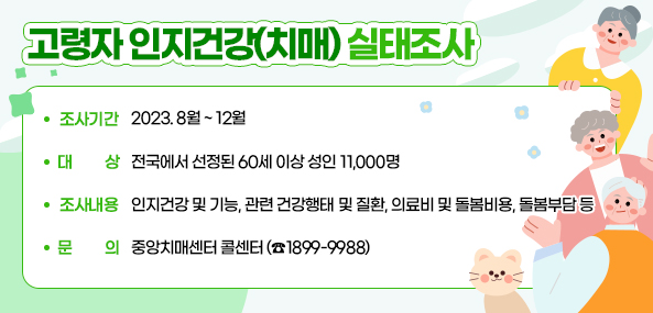 □ 고령자 인지건강(치매) 실태조사○ 조사기간: 2023. 8월 ~ 12월 ○ 대    상: 전국에서 선정된 60세 이상 성인 11,000명○ 조사내용: 인지건강 및 기능, 관련 건강행태 및 질환, 의료비 
             및 돌봄비용, 돌봄부담 등○ 문    의: 중앙치매센터 콜센터(☎1899-9988)