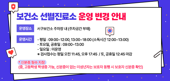 보건소 선별진료소 운영 변경 안내

1.운영장소 

○서구보건소 주차장 내 (주차공간 부재) 

2.운영시간 

○(평 일) - 09:00~12:00, 13:00~18:00 (소독시간 12:00~13:00) 
○(토요일, 공휴일) - 09:00~13:00 
○(일요일) - 미운영
 ※ 검사접수는 평일 오전 11:45, 오후 17:45/ 토, 공휴일 12:45 마감 

* 신분증 필수 지참 
(중, 고등학생 학생증 가능, 신분증이 없는 미성년자는 보호자 동행 시 보호자 신분증 확인)