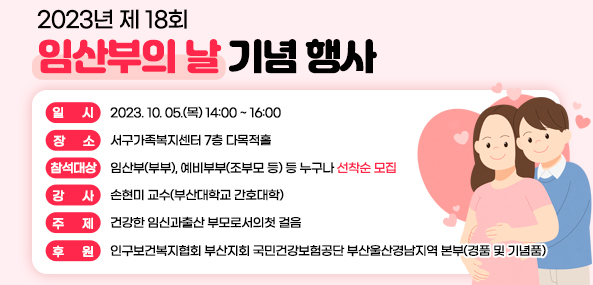 2023년 제 18회
임산부의 날
기념 행사
일시 2023.10.05.(목) 14:00~16:00
장소 서구가족복지센터 7층 다목적홀
참석대상 임산부(부부), 예비부부(조부모등) 등 누구나 선착순모집
강사 손현미 교수(부산대학교 간호대학)
주제 건강한 임신과 출산, 부모로서의 첫 걸음
후원 인구보건복지협회 부산지회 국민건강보험공단 부산울산경남지역본부(경품 및 기념품)