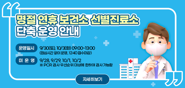 명절 연휴 보건소 선별진료소 단축 운영 안내
□ 운영일시: 9/30(토), 10/3(화) 09:00~13:00
(점심시간 없이 운영, 12:40 접수마감)
□ 미운영: 9/28, 9/29, 10/1, 10/2
※ PCR 검사 우선순위 대상에 한하여 검사 가능함
자세히보기