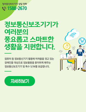 정보통신보조기기 상담 전화
1588-2670
정보통신보조기기가 여러분의 풍요롭고 스마트한 생활을 지원합니다.
컴퓨터 등 정보통신기기 활용에 어려움을 겪고 있는 장애인을 대상으로 정보활용을 용이하게 해주는 정보통신보조기기 및 특수 S/W를 보급합니다.
자세히보기