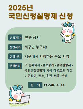2025년 국민신청실명제 신청
신청기간 : 연중 상시
신청자격 : 서구민 누구나!
신청사업 : 서구에서 시행하는 주요 사업
신청방법 : 구 홈페이지 > 정보공개 > 정책실명제 > 국민신청실명제 서식 다운로드 작성 > 온라인, 팩스, 우편, 방문 신청
문의 : ☎ 240- 4014