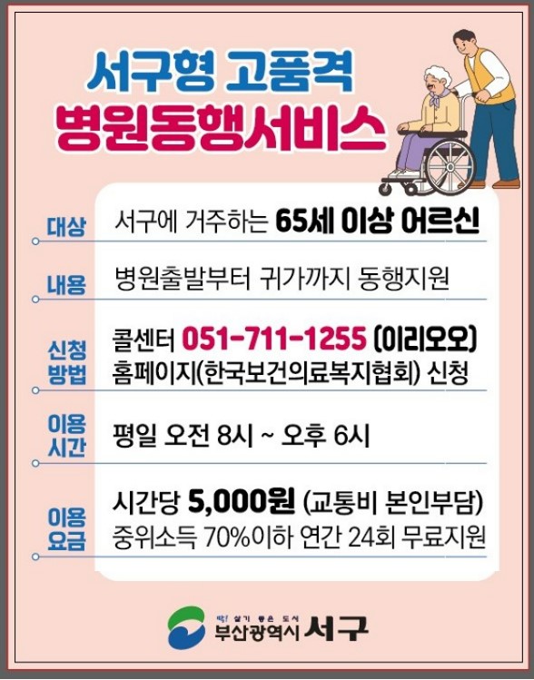 서구형 고품격 병원동행서비스
대상 : 서구에 거주하는 65세 이상 어르신
내용 : 병원출발부터 귀가까지 동행지원
신청방법 : 콜센터 051-711-1255(이리오오), 홈페이지(한국보건의룝족지협회) 신청
이용시간 : 평일 오전 8시 ~ 오후 6시
이용요금 : 시간당 5,000원 (교통비 본인부담) 중위소득 70%이하 연간 24회 무료지원
