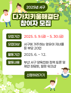 2025년 서구
다가치키움해결단 참여자 모집
모집기간: 2025. 5. 9.(금) ~ 5. 30.(금)
모집대상: 서구에 거주하는 영유아 자녀를 둔 부모 20인
활동기간: 2025. 6. ~ 12.
활동내용: 부산 서구 양육친화 정책 토론 및 제안 좌담회, 힐링 워크샵
신청하러가기