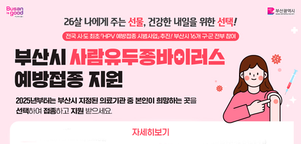 26살 나에게 주는 선물, 건강한 내일을 위한 선택!
전국 시·도 최초 「HPV 예방접종 시범사업」 추진! 부산시 16개 구·군 전부 참여
부산시 사람유두종바이러스 예방접종 지원
2025년부터는 부산시 지정된 의료기관 중 본인이 희망하는 곳을 선택하여 접종하고 지원 받으세요.
자세히보기