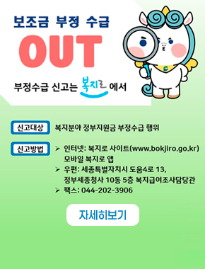 보조금 부정 수급 OUT 부정수급 신고는 복지로에서
신고대상 복지분야 정부지원금 부정수급 행위
신고방법 인터넷 : 복지로 사이트(www.bokjiro.go.kr) 모바일 복지로 앱
우편:세종특별자치시 도움4로 13, 정부세종청사 10동 5층 복지급여조사담당관
팩스 : 044-202-3906
자세히보기