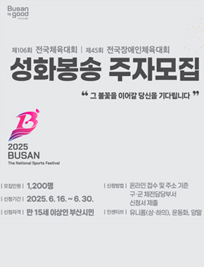 제106회 전국체육대회ㅣ제45회 전국장애인체육대회
성화봉송 주자모집 - 그 불꽃을 이어갈 당신을 기다립니다.
2025 BUSAN The National Sports Festival
모집인원 : 1,200명
신청기간 : 2025. 6.  16. ~ 6. 30.
신청자격 : 만 15세 이상인 부산시민
신청방법 : 온라인 접수 및 주소 기준 구·군 체전담당부서 신청서 제출
인센티브 : 유니폼(상·하의), 운동화, 양말