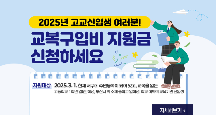 2025년 고교신입생 여러분! 교복구입비 지원금 신청하세요 / 지원대상 2025. 3. 1. 현재 서구에 주민등록이 되어 있고, 교복을 입는 1. 고등학교 1학년 입(전)학생 2. 부산시 외 소재 중학교 입학생 3. 학교 이외의 교육기관 신입생 ※ 1학년 전학생 : 타 시군구에서 서구로 전입한 전학생은 별도 문의