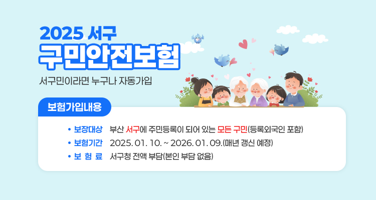 2025서구 구민안전보험 서구민이라면 누구나 자동가입 / 보험가입내용 / 보장대상 : 부산 서구에 주민등록이 되어 있는 모든 구민(등록외국인 포함) / 보험기간 : 2025. 01. 10. ~ 2026. 01. 09. (매년 갱신 예정) / 보험료 : 서구청 전액 부담(본인 부담 없음)