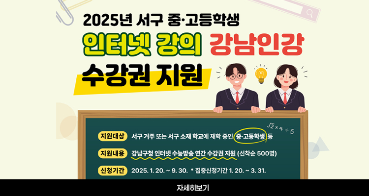 2025년 서구 중·고등학생 인터넷 강의 강남인강 수강권 지원 / 지원대상 서구 거주 또는 서구 소재 학교에 재학 중인 중·고등학생 등 / 지원내용 강남구청 인터넷 수능방송 연간 수강권 지원 (선착순 500명) / 신청기간 2025. 1. 20. ~ 9. 30. * 집중신청기간 1. 20. ~ 3. 31. / 자세히보기