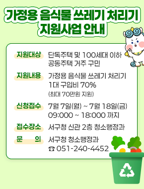 가정용 음식물 쓰레기 처리기 지원사업 안내
지원대상 : 단독주택 및 100세대 이하 공동주택 거주 구민
지원내용 : 가정용 음식물 쓰레기 처리기 1대 구입비 70%(최대 70만원 지원)
신청접수 7월 7일(월) ~ 7월 18일(금) 09:00 ~ 18:00 까지
접수자소 : 서구청 신관 2층 청소행정과
문의 : 서구청 청소행정과 051-240-4452