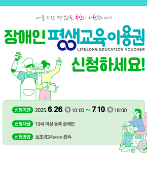나를 위한 평생교육, 부산이 지원합니다!
장애인 평생교육이용원 LIFELONG EDUCATION VOUCHER
신청하세요!
신청기간 : 2025. 6. 26. (목) 10:00 ~ 7. 10. (목) 18:00
신청대상 : 19세 이상 등록 장애인
신청방법 : 보조금24(온라인 접속)