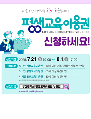 나를 위한 평생교육, 부산이 지원합니다!
평생교육이용권
LIFELONG EDUCATION VOUCHER
신청하세요!
신청기간 : 2025. 7. 21. (월) ~ 8. 1.(금) 17:00
신청대상 : 일반 평생교육이용권 - 19세 이상 기초·차상위계층 부산시민
노인 평생교육이용권 - 65세 이상 부산시민
디지털 평생교육이용권 - 30세 이상 부산시민
*신청유형별 평생교육이용권 중복수혜 불가
신청방법 : 부산광역시 평생교육이용권 누리집 * www.lllcard.kr/busan
