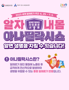 2025 세계 알레르기 주간 6. 29. ~ 7. 5.
알자 알레르기로부터 자유로운 내 몸 내몸
아나필락시스
알면 생명을 지킬 수 있습니다!
아나필락시스란? 알레르기 원인 물질에 노출된 후 급격하게 전신적으로 발생하여 생명을 위협할 수 있는 중증 알레르기 반응입니다.