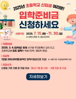 2025년 초등학교 신입생 여러분!
입학준비금 신청하세요
신청기간 2025. 7. 15.(화) ~ 11. 30.(일)
※ 방문신청은 11. 28.(금)까지
지원대상
2025. 3. 4.(입학일) 현재 서구에 주민등록이 되어 있고, 초등학교에 최초 입학한 학생 (전학, 재입학 제외)
지급액
1인당 200,000원(동백전 정책지원금으로 지급) ※ 사용기한 : 지급일로부터 5년
지급시기
신청일 기준 다음 달 15일 이내 (예시) 7월 중 신청 → 8월 15일 경 지급
자세히보기