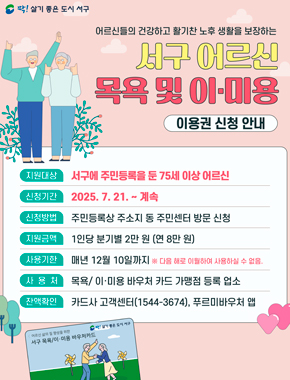 어르신들의 건강하고 활기찬 노후 생활을 보장하는 서구 어르신 목욕 및 이·미용 이용권 신청 안내
지원대상 서구에 주민등록을 둔 75세 이상 어르신
신청기간 2025. 7. 21. ~ 계속
신청방법 주민등록상 주소지 동 주민센터 방문 신청
지원금액 1인당 분기별 2만 원 (연 8만 원)
사용기한 매년 12월 10일까지 ※ 다음 해로 이월하여 사용하실 수 없음.
사용처 목욕 이·미용 바우처 카드 가맹점 등록 업소
잔액확인 카드사 고객센터(1544-3674), 푸르미바우처 앱
