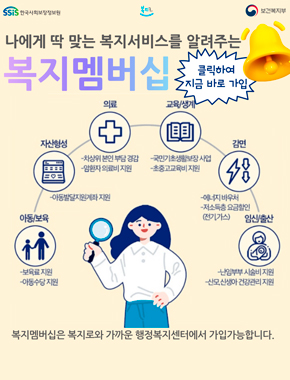 나에게 딱 맞는 복지서비스를 알려주는 복지멤버십
클릭하여 지금 바로 가입
아동/보육 -보육로 지원, -아동수당 지원 
자산형성 - 아동발달지원계좌 지원
의료 - 차상위 본인 부담 경감, - 암환자 의료비 지원
교육/생계 - 국민기초생활보장 사업, - 초중고교육비 지원
감면 - 에너지 바우처, - 저소득층 요금할인(전기, 가스) 
임신/출산 - 난임부부 시술비 지원, - 산모, 신생아 건강관리 지원
복지멤버십은 복지로와 가까운 행정복지센터에서 가입가능합니다.