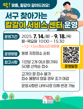 딱! 맞춤, 칼같이 갈아드려요!
서구 찾아가는 칼갈이 서비스 센터 운영
운영기간 2025. 7. 14.(월) ~ 9. 18.(목) 월~목요일 10:00 ~ 15:30 *12시~13시 점심시간 미운영
운영방법 동별지정장소 순회
참고사항 1인당 2개 이내 칼(가위) 50명 선착순 접수, 고가의 칼 접수 불가 접수 물량이 많을 경우 조기 마감, 운영사항은 내부사정 의해 변경 가능
운영일정 qr코드 바로가기
https://m.site.naver.com/1LPam