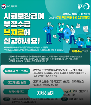 보건복지부
사회보장급여 부정수급 복지로에 신고하세요!
1551-1290에서 사회보장급여 및 보건복지분야 보조금의 부정수급 신고 방법 및 처리 진행상황 등에 대해 자세한 상담을 받을 수 있습니다
부정수급 집중신고기간 운영
2025년 7월 9일부터 8월 29일까지
부정수급이란?
수급자격을 속이는 등으로 급여를 받는 행위, 보조사업 수행기관이 거짓 신청 등의 부정한 방법으로 보조금을 받는 행위, 보조금을 목적 외로 사용하는 행위 등 부정한 방법으로 급여, 서비스 또는 보조금을 지원받거나 사용하는 모든 행위를 말합니다.
부정수급 신고 포상금 : 부정수급 환수액 등이 발생할 경우 신고포상금 지급 * 환수 결정액 1억 원까지는 30%가 포상금으로 지급되며, 1억원 초과 시 초과 금액의 4~20% 추가 지급
신고자 비밀 보장 : 신고자의 신원은 「공익신고자 보호법」 에 따라 보호 * 실명 또는 익명으로도 신고 가능
부정수급 신고 : 복지로 누리집(www.bokjiro.go.kr)에서 간편하게 신고, 우편이나 팩스를 통한 서면신고도 가능
우편 : (30013) 세종특별자치시 도움4로 13, 정부세종청사 10동 5층 보건복지부 복지급여조사담당관
팩스 : 044-202-3906
자세히보기