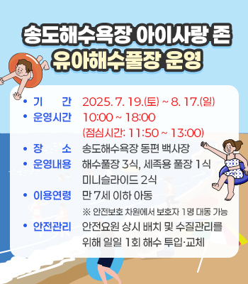 송도해수욕장 아이사랑 존 유아해수풀장 운영
- 기    간: 2025. 7. 19.(토) ~ 8. 17.(일)
- 운영시간: 10:00 ~ 18:00 (점심시간: 11:50 ~ 13:00)
- 장   소: 송도해수욕장 동편 백사장
- 운영내용: 해수풀장 3식, 세족용 풀장 1식, 미니슬라이드 2식
- 이용연령: 만 7세 이하 아동 ※ 안전보호 차원에서 보호자 1명 대동 가능
- 안전관리: 안전요원 상시 배치 및 수질관리를 위해 일일 1회 해수 투입·교체