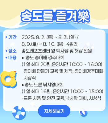 송도를 즐겨樂
기간 : 2025. 8. 2. (토) 8. 3. (일)  / 8. 9. (토) ~ 8. 10. (일) -4일간-
장소 : 송도레포츠센터 앞 백사장 및 해상 일원
내용 : ▶송도 종이배 경주대회(1일 최대 20팀, 운영시간 10:00 ~ 16:00) -종이배 만들기 교육 및 제작, 종이배경주대회 시상식)
▶ 송도 드론 낚시왕대회 (1일 최대 16팀, 운영시간 10:00 ~ 15:00) -드론 사용 및 안전 교육, 낚시왕 대회, 시상식