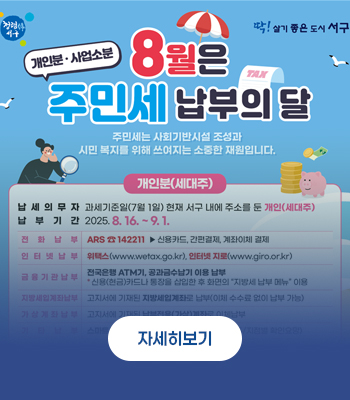 8월은 주민세 납부의 달(개인분·사업소분) / 주민세는 사회기반시설 조성과 시민 복지를 위해 쓰여지는 소중한 재원입니다.
개인분(세대주)
납세의무자 : 과세기준일(7월 1일) 현재 서구 내에 주소를 둔 개인(세대주)
납부기간 : 2025. 8. 16. ~ 9. 1.
전화납부 : ARS ☎ 142211 ▶ 신용카드, 간편결제, 계좌이체 결제
인터넷납부 : 위택스(www.wetax.go.kr), 인터넷 지로(www.giro.or.kr)
금융기관납부 : 전국은행 ATM기, 공과금수납기 이용 납부 * 신용(현금)카드나 통장을 삽입한 후 화면의 '지방세 납부 메뉴' 이용
지방세입계좌납부 : 고지서에 기재된 지방세입계좌로 납부(이체 수수료 없이 납부 가능)
가상계좌납부 : 고지서에 기재된 납부전용(가상)계좌로 이체납부
기타납부 : 스마트폰 앱(스마트위택스), 편의점(CU, GS25/지점별 확인요망)
자세히보기