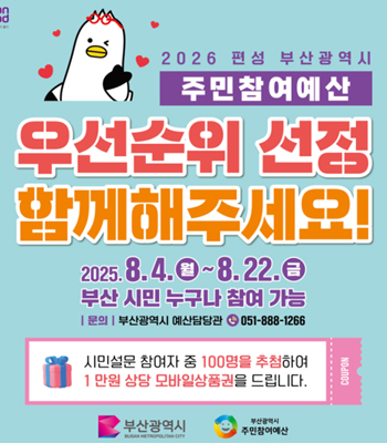 2026 편성 부산광역시 주민참여예산
우선순위 선정 함께해주세요!
2025. 8. 4. 월 ~ 8. 22. 금
부산 시민 누구나 참여 가능
문의 부산광역시 예산담당관
전화 051-888-1266
시민설문 참여자 중 100명을 추첨하여 1만원 상당 모바일상품권을 드립니다. COUPON