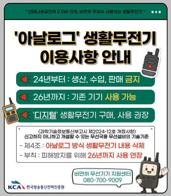 * 안테나공급전력 0.5W 이하, 비면서 주파수 사용하는 생활무전기*
아날로그 생활ㅜ전기 이용사항 안내
24년부터 : 생산, 수입, 판매 금지
26년까지 : 기존 기기 사용 가능
'디지털' 생활무전기 구매, 사용 권장
(과학기술정보통신부고시 제2024-12호 개정사항)
신고하지 아니하고 개설할 수 있는 무선국용 무선설비의 기술기준
-제4조 : 아날로그 방식 생활무전기 내용 삭제
-부칙 : 피해방지를 위해 26년까지 사용 연장
비면허 무선기기 지원센터 080-700-9099
