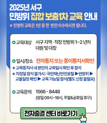 2025년 서구 민방위 집합 보충1차 교육 안내
※ 민방위 교육은 1년 중 한 번만 이수하시면 됩니다.
○교육대상 : 서구 지역·직장 민방위 1~2 년차 대원 및 대장
○일시/장소 : 전자통지 또는 종이통지서확인
※ 교육통지서 내 본인의 교육일시 확인 후 참석
※ 지정일 참석 불가시 : 국민재난안전포털 ▶ 민방위 ▶ 교율일정 확인 ▶ 교육 가능일 참석(별도 신청 불필요)
○교육문의 :1566 - 8448 (평일 09시 ~ 18시, 주말&공휴일 휴무)
전자출결 센터 바로가기