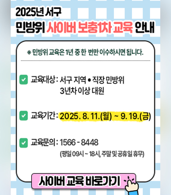 2025년 서구 민방위 사이버 보충1차 교육 안내
※ 민방위 교육은 1년 중 한 번만 이수하시면 됩니다.
○교육대상 : 서구 지역·직장 민방위 3년차 이상 대원
○교육기간 : 2025. 8. 11.(월) ~ 9. 19.(금)
○교육문의 : 1566-8448 (평일 09시 ~ 18시, 주말 및 공휴일 휴무)
사이버 교육 바로가기
