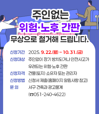 주인없는 위험·노후 간판 무상으로 철거해 
드립니다.

❖ 신청기간: 2025. 9. 22.(월) ~ 10. 31.(금) 
❖ 신청대상: 주인없이 장기 방치되거나 안전사고가 
            우려되는 위험‧노후 간판 
❖ 신청자격: 건물(토지) 소유자 또는 관리자 
❖ 신청방법: 신청서 제출(홈페이지 알림사항 참고) 
❖ 문    의: 서구 건축과 광고물계(☎051-240-4622)