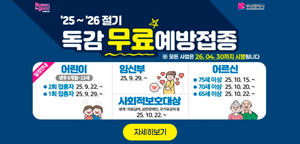 25~26절기
독감 무료 예방접종
※ 모든 사업은 26. 04. 30까지 시행됩니다
일정안내
어린이 생후 6개월~13세
2회 접종자 25. 9. 22. ~
1회 접종자 25. 9. 29. ~
임신부 25. 9. 29. ~
사회적보호대상
생계·의료급여,심한장애인,국가유공자 등 25. 10. 22. ~
어르신
75세 이상 25. 10. 15. ~
70세 이상 25. 10. 20. ~
65세 이상 25. 10. 22. ~