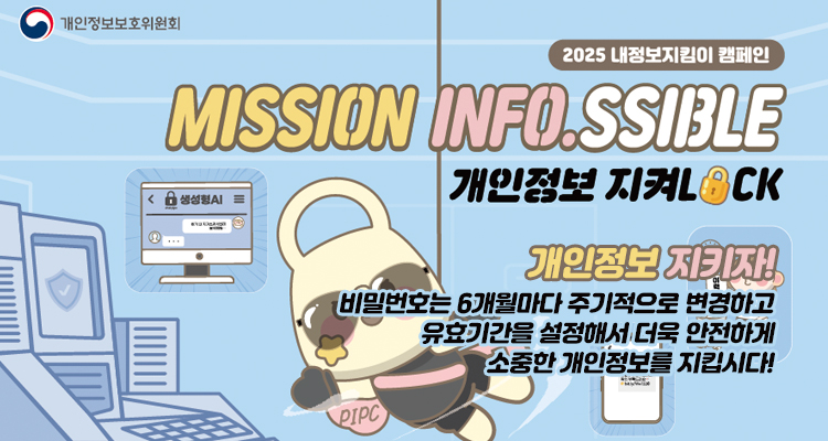 2025 내정보지킴이 캠페인
MISSION INFO.SSIBLE
개인정보 지켜LOCK
개인정보 지키자!
비밀번호는 6개월마다 주기적으로 변경하고, 유효기간을 설정해서 더욱 안전하게 소중한 개인정보를 지킵시다.