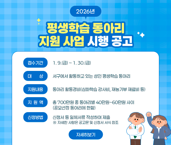 2026년 평생학습 동아리 지원 사업 공고
-접수기간: 1. 9.(금) ~ 1. 30.(금)
-대    상: 서구에서 활동하고 있는 성인 평생학습 동아리
-지원내용: 동아리 활동경비(심화학습 강사비, 재능기부 재료비 등)
-지 원 액: 총 700만원 중 동아리별 40만원~60만원 사이(공모선정 동아리에 한함)
-신청방법: 신청서 등 일체서류 작성하여 제출
※ 자세한 사항은 공고문 및 신청서 서식 참조