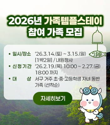 2026년 가족 템플스테이
참여 가족 모집
일시/장소: ‘26.3.14.(토) ~ 3.15.(일) [1박2일] / 내원정사
신청기간: ‘26.2.19.(목) 10:00 ~ 2.27.(금) 18:00 까지 
대    상: 서구 거주 초·중·고등학생 자녀 동반 가족 (선착순)
자세히보기
