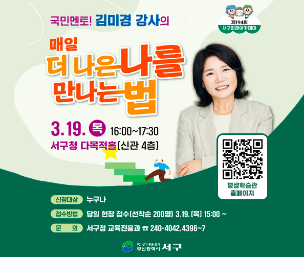 제194회 서구미래아카데미
국민멘토! 김미경 강사의 매일 더 나은 나를 만나는 법
3. 19. 목 16:00 ~ 17:30
서구청 다목적홀(신관 4층)
평생학습관 홈페이지 바로가기 qr https://m.site.naver.com/1wLHr
신청대상 누구나
접수방법 당일 현장 접수(선착순 200명) 3. 19. (목) 15:00 ~
문의 서구청 교육진흥과 ☎ 240-4042,4396~7