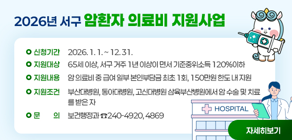 2026년 서구
암환자 의료비 지원사업
신청기간: 2026. 1. 1. ~ 12. 31.
지원대상: 65세 이상, 서구 거주 1년 이상이면서 기준중위소득 120%이하
지원내용: 암 의료비 중 급여 일부 본인부담금 최초 1회, 150만원 한도 내 지원
지원조건: 부산대병원, 동아대병원, 고신대병원, 삼육부산병원에서 암 수술 및 치료를 받은 자
문의: 보건행정과 ☎240-4920, 4869
자세히보기