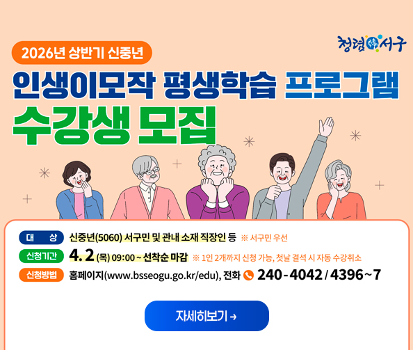 2026년 상반기 신중년
인생이모작 평생학습 프로그램
수강생 모집
대상 : 신중년(5060) 서구민 및 관내 소재 직장인 등
신청기간 : 4. 2 (목) 09:00 ~ 선착순 마감
신청방법 : 홈페이지, 전화 240-4042/4396~7
자세히보기