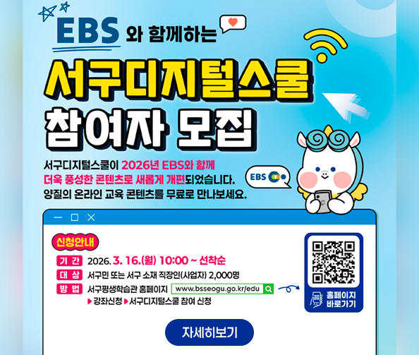 EBS와 함께하는 서구디지털스쿨 참여자 모집
서구디지털스쿨이 2026년 EBS와 함께 더욱 풍성한 콘텐츠로 새롭게 개편되었습니다.
양질의 온라인 교육 콘텐츠를 무료로 만나보세요.
신청안내
기간 : 2026. 3. 16. (월) 10:00 ~ 선착순
대상 : 서구민 또는 서구 소재 직장인(사업자) 2,000명
방법 : 서구평생학습관 홈페이지 www.bsseogu.go.kr/edu → 강좌신청 → 서구디지털스쿨 참여 신청 홈페이지 바로가기 qr코드
자세히보기