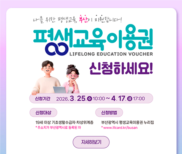 나를 위한 평생교육, 부산이 지원합니다!
평생교육 이용권
LIFELONG EDUCATION VOUCHER 
신청하세요!
신청기간 2026. 3. 25. 수 10:00 ~ 4. 17. 금 17:00
신청대상 19세 이상 기초생활수급자·차상위계층 *주소지가 부산광역시로 등록된 자
신청방법 부산광역시 평생교육이용권 누리집 *www.lllcard.kr/busan