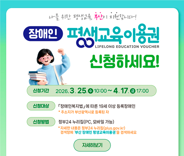 나를 위한 평생교육, 부산이 지원합니다!
장애인 평생교육이용권 LIFELONG EDUCATION VOUCHER 신청하세요!
신청기간 2026. 3. 25. 수 10:00 ~ 4. 17. 금 17:00
신청대상 「장애인복지법」에 따른 19세 이상 등록장애인 * 주소지가 부산광역시로 등록된 자
신청방법 정부24 누리집(PC, 모바일 가능) * 자세한 내용은 정부24 누리집(plus.gov.kr) 검색창에 부산 장애인 평생교육이용권을 검색하세요
자세히보기