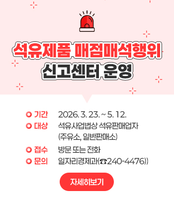 석유제품 매점매석행위
신고센터 운영
∙기간: 2026. 3. 23. ~5. 12.
∙대상: 석유사업법상 석유판매업자
       (주유소, 일반판매소)
∙접수: 방문 또는 전화
∙문의: 일자리경제과(☎240-4476)
자세히보기