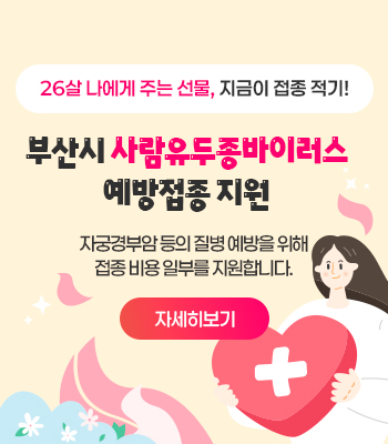 26살 나에게 주는 선물, 지금이 접종 적기!
부산시 사람유두종바이러스
예방접종 지원
자궁경부암 등의 질병 예방을 위해 접종 비용 일부를 지원합니다.
자세히보기