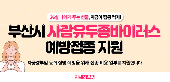 26살 나에게 주는 선물, 지금이 접종 적기!
부산시 사람유두종바이러스
예방접종 지원
자궁경부암 등의 질병 예방을 위해 접종 비용 일부를 지원합니다.
자세히보기